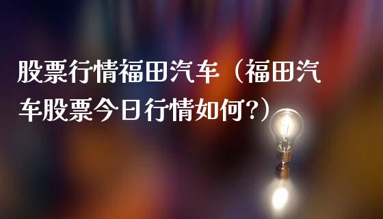 股票行情福田汽车（福田汽车股票今日行情如何?）_https://www.ltsssb.com_股票理论_第1张