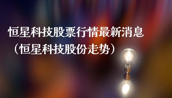 恒星科技股票行情最新消息（恒星科技股份走势）_https://www.ltsssb.com_股市分析_第1张
