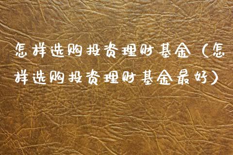 怎样选购投资理财基金（怎样选购投资理财基金最好）_https://www.ltsssb.com_基金频道_第1张