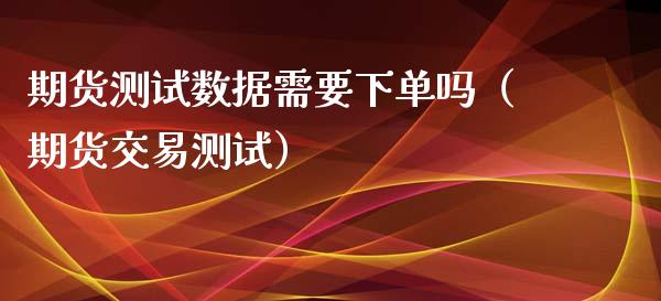 期货测试数据需要下单吗（期货交易测试）_https://www.ltsssb.com_国际财经_第1张