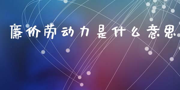 廉价劳动力是什么意思_https://www.ltsssb.com_基金频道_第1张
