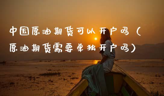 中国原油期货可以开户吗（原油期货需要单独开户吗）_https://www.ltsssb.com_期货密码_第1张