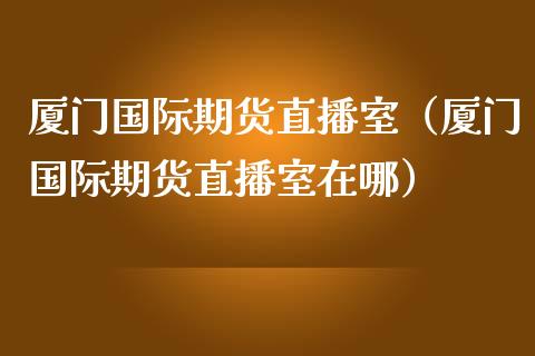 厦门国际期货直播室（厦门国际期货直播室在哪）_https://www.ltsssb.com_期货在线_第1张