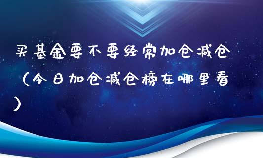 买基金要不要经常加仓减仓（今日加仓减仓榜在哪里看）_https://www.ltsssb.com_基金频道_第1张