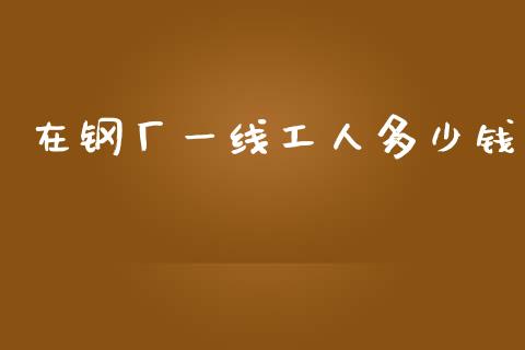 在钢厂一线工人多少钱_https://www.ltsssb.com_国际财经_第1张