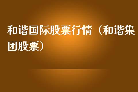 和谐国际股票行情（和谐集团股票）_https://www.ltsssb.com_股市分析_第1张