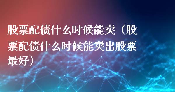 股票配债什么时候能卖（股票配债什么时候能卖出股票最好）_https://www.ltsssb.com_股市分析_第1张