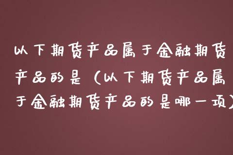 以下期货产品属于金融期货产品的是(以下期货产品属于金融期货产品的是哪一项)_股票理论_第1张_IT财经网 以下期货产品属于金融期货产品的是(以下期货产品属于金融期货产品的是哪一项)_https://www.ltsssb.com_股票理论_第1张
