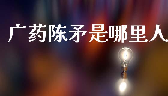 广药陈矛是哪里人_https://www.ltsssb.com_期货密码_第1张