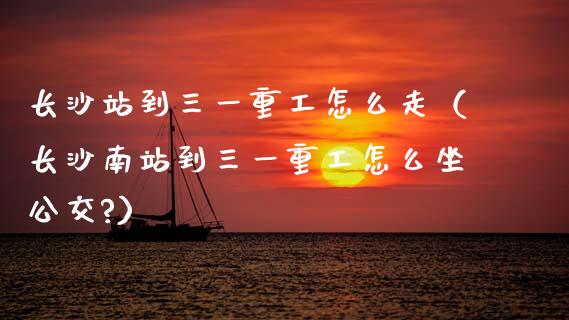 长沙站到三一重工怎么走（长沙南站到三一重工怎么坐公交?）_https://www.ltsssb.com_新股数据_第1张