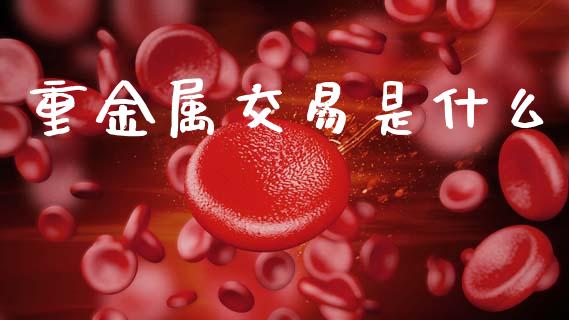 重金属交易是什么_https://www.ltsssb.com_新股数据_第1张