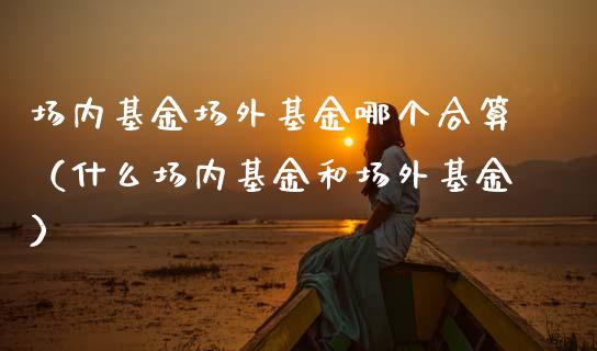 场内基金场外基金哪个合算（什么场内基金和场外基金）_https://www.ltsssb.com_国际财经_第1张