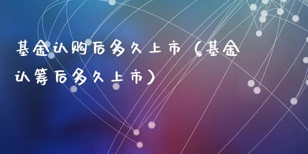 基金认购后多久上市（基金认筹后多久上市）_https://www.ltsssb.com_国际财经_第1张