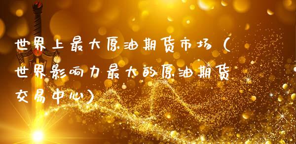 世界上最大原油期货市场（世界影响力最大的原油期货交易中心）_https://www.ltsssb.com_期货密码_第1张