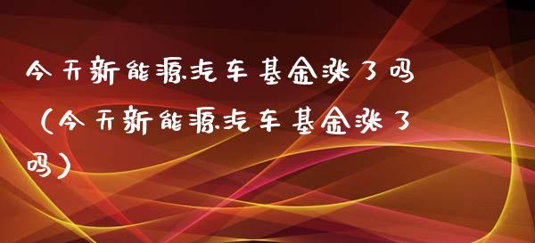 今天新能源汽车基金涨了吗（今天新能源汽车基金涨了吗）_https://www.ltsssb.com_基金频道_第1张
