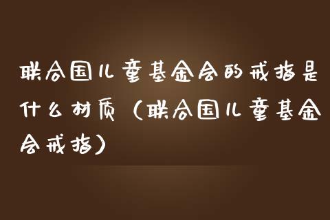 联合国儿童基金会的戒指是什么材质（联合国儿童基金会戒指）_https://www.ltsssb.com_国际财经_第1张