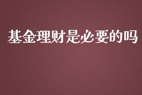 基金理财是必要的吗_https://www.ltsssb.com_基金频道_第1张