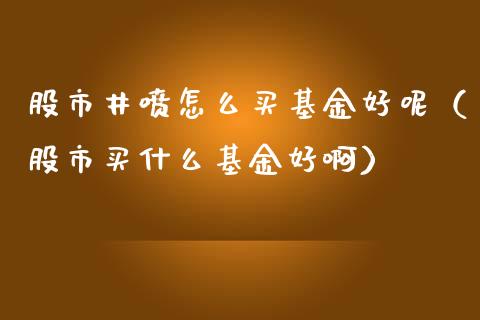 股市井喷怎么买基金好呢（股市买什么基金好啊）_https://www.ltsssb.com_基金频道_第1张