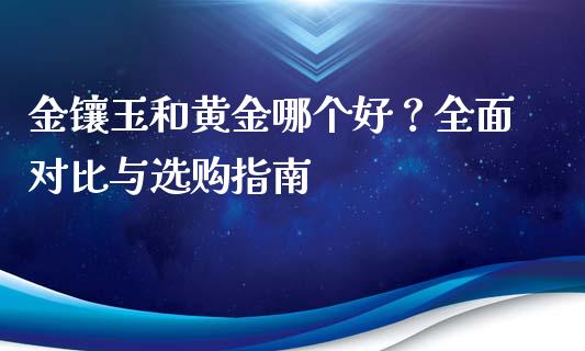 金镶玉和黄金哪个好？全面对比与选购指南_https://www.ltsssb.com_国际财经_第1张