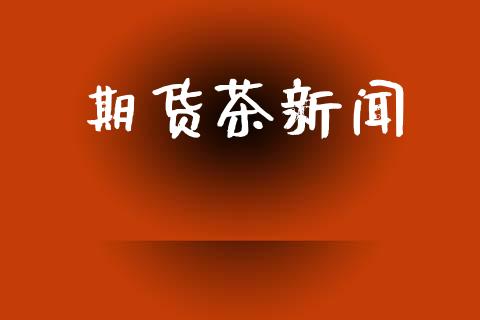 期货茶新闻_https://www.ltsssb.com_期货行情_第1张