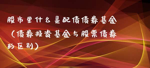 股市里什么是配债债券基金（债券投资基金与股票债券的区别）_https://www.ltsssb.com_基金频道_第1张