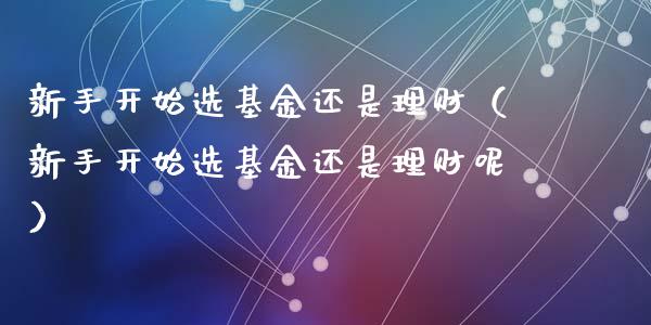 新手开始选基金还是理财（新手开始选基金还是理财呢）_https://www.ltsssb.com_基金频道_第1张