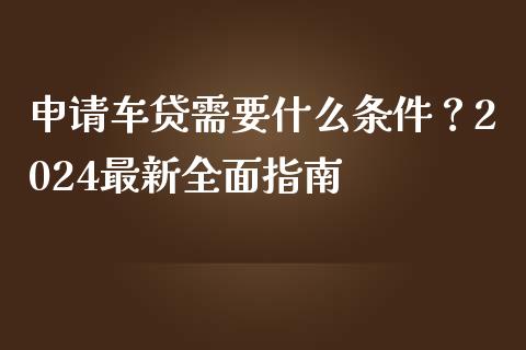 申请车贷需要什么条件？2024最新全面指南_https://www.ltsssb.com_期货行情_第1张