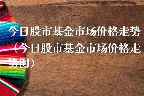 今日股市基金市场价格走势（今日股市基金市场价格走势图）_https://www.ltsssb.com_基金频道_第1张