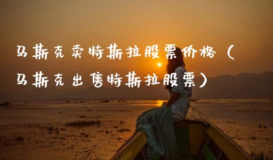 马斯克卖特斯拉股票价格（马斯克出售特斯拉股票）_https://www.ltsssb.com_股票理论_第1张