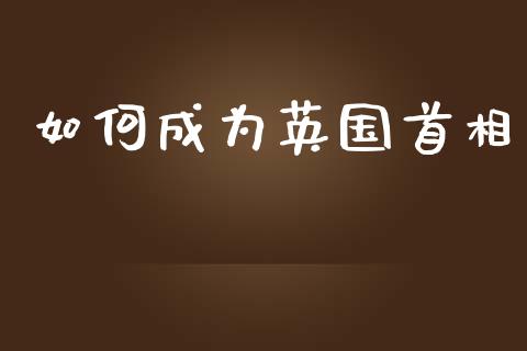 如何成为英国首相_https://www.ltsssb.com_国际财经_第1张