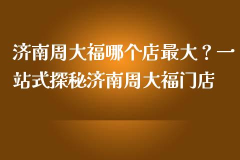 济南周大福哪个店最大？一站式探秘济南周大福门店_https://www.ltsssb.com_期货行情_第1张