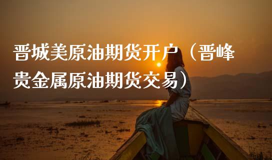 晋城美原油期货开户（晋峰贵金属原油期货交易）_https://www.ltsssb.com_期货密码_第1张