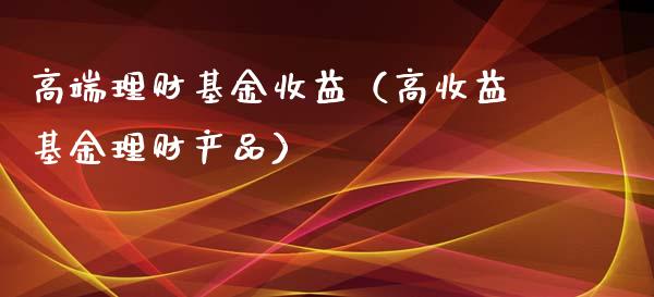 高端理财基金收益（高收益基金理财产品）_https://www.ltsssb.com_基金频道_第1张