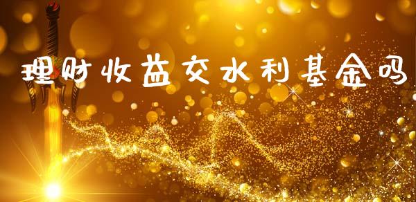 理财收益交水利基金吗_https://www.ltsssb.com_基金频道_第1张
