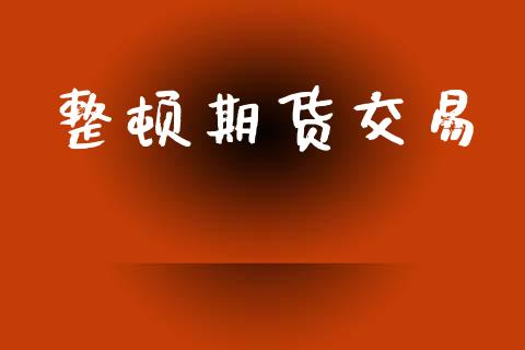 整顿期货交易_https://www.ltsssb.com_期货行情_第1张